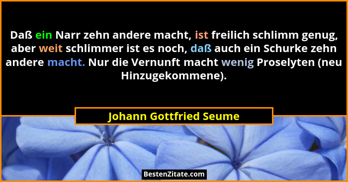 Daß ein Narr zehn andere macht, ist freilich schlimm genug, aber weit schlimmer ist es noch, daß auch ein Schurke zehn andere... - Johann Gottfried Seume