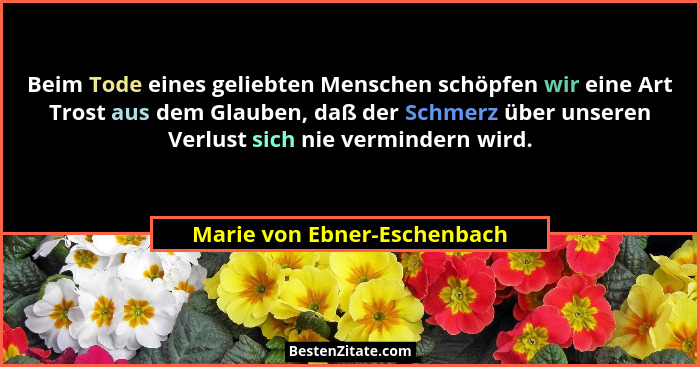 Beim Tode eines geliebten Menschen schöpfen wir eine Art Trost aus dem Glauben, daß der Schmerz über unseren Verlust sich... - Marie von Ebner-Eschenbach