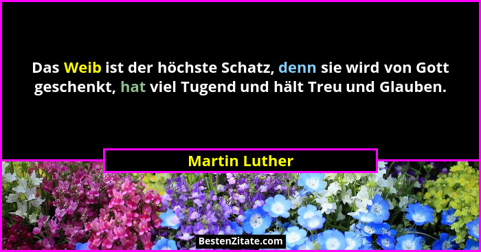 Das Weib ist der höchste Schatz, denn sie wird von Gott geschenkt, hat viel Tugend und hält Treu und Glauben.... - Martin Luther