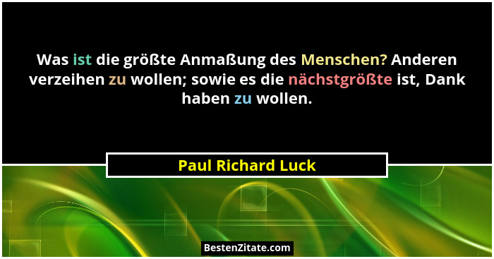 Was ist die größte Anmaßung des Menschen? Anderen verzeihen zu wollen; sowie es die nächstgrößte ist, Dank haben zu wollen.... - Paul Richard Luck