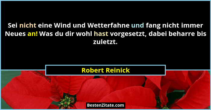 Sei nicht eine Wind und Wetterfahne und fang nicht immer Neues an! Was du dir wohl hast vorgesetzt, dabei beharre bis zuletzt.... - Robert Reinick