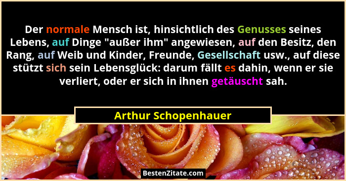 Der normale Mensch ist, hinsichtlich des Genusses seines Lebens, auf Dinge "außer ihm" angewiesen, auf den Besitz, den R... - Arthur Schopenhauer