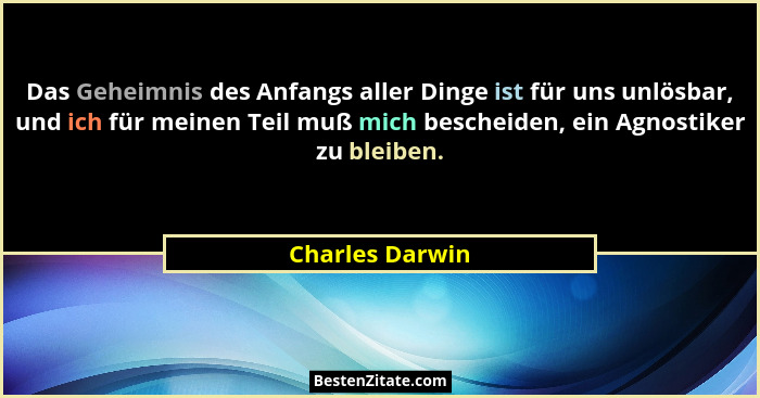 Das Geheimnis des Anfangs aller Dinge ist für uns unlösbar, und ich für meinen Teil muß mich bescheiden, ein Agnostiker zu bleiben.... - Charles Darwin