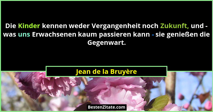 Die Kinder kennen weder Vergangenheit noch Zukunft, und - was uns Erwachsenen kaum passieren kann - sie genießen die Gegenwart.... - Jean de la Bruyère