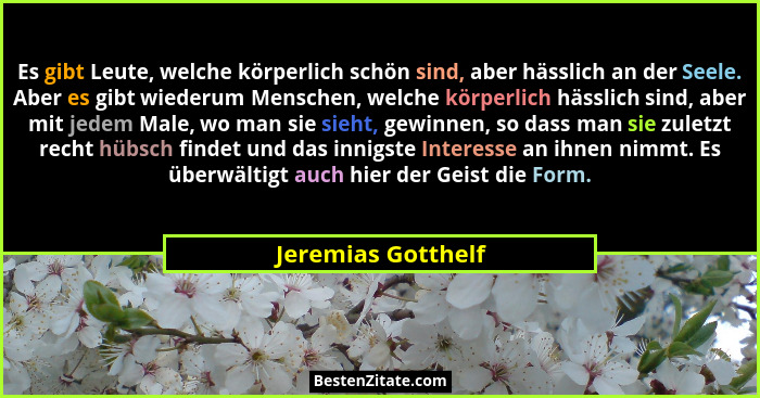 Es gibt Leute, welche körperlich schön sind, aber hässlich an der Seele. Aber es gibt wiederum Menschen, welche körperlich hässlic... - Jeremias Gotthelf
