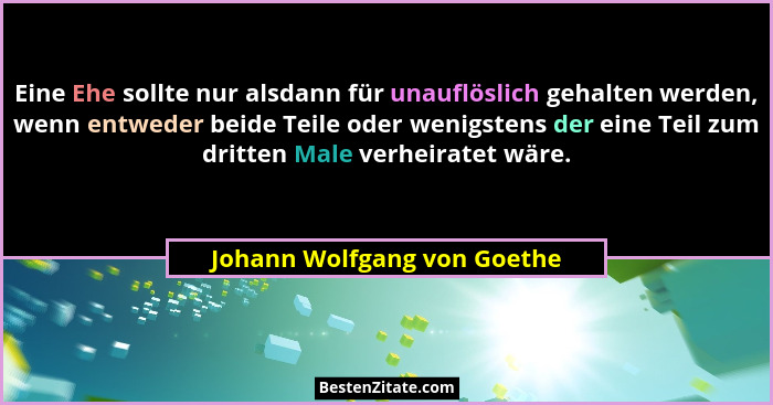 Eine Ehe sollte nur alsdann für unauflöslich gehalten werden, wenn entweder beide Teile oder wenigstens der eine Teil zum... - Johann Wolfgang von Goethe