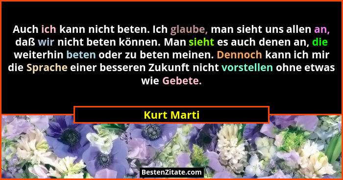 Auch ich kann nicht beten. Ich glaube, man sieht uns allen an, daß wir nicht beten können. Man sieht es auch denen an, die weiterhin bete... - Kurt Marti