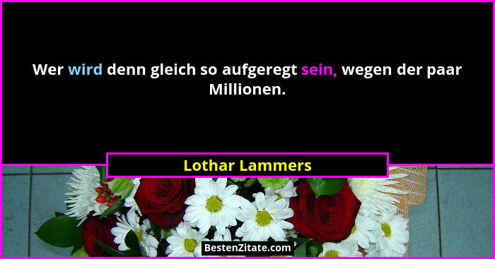 Wer wird denn gleich so aufgeregt sein, wegen der paar Millionen.... - Lothar Lammers