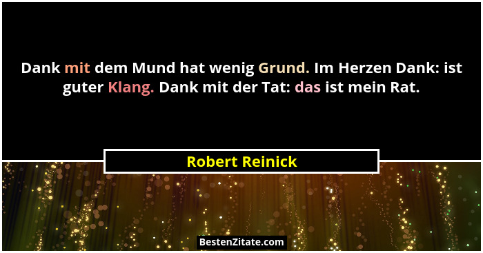 Dank mit dem Mund hat wenig Grund. Im Herzen Dank: ist guter Klang. Dank mit der Tat: das ist mein Rat.... - Robert Reinick