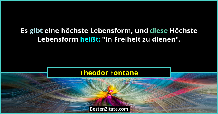 Es gibt eine höchste Lebensform, und diese Höchste Lebensform heißt: "In Freiheit zu dienen".... - Theodor Fontane