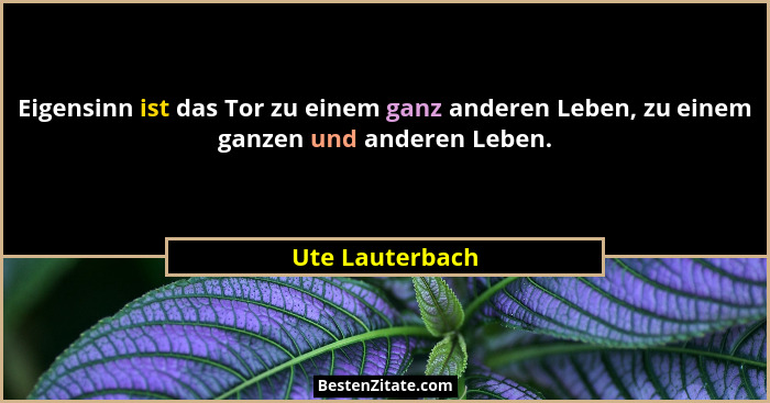 Eigensinn ist das Tor zu einem ganz anderen Leben, zu einem ganzen und anderen Leben.... - Ute Lauterbach