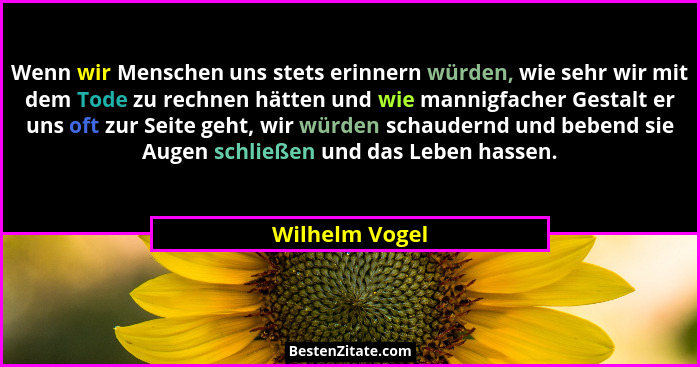 Wenn wir Menschen uns stets erinnern würden, wie sehr wir mit dem Tode zu rechnen hätten und wie mannigfacher Gestalt er uns oft zur S... - Wilhelm Vogel