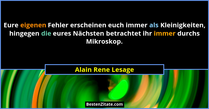 Eure eigenen Fehler erscheinen euch immer als Kleinigkeiten, hingegen die eures Nächsten betrachtet ihr immer durchs Mikroskop.... - Alain Rene Lesage