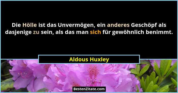 Die Hölle ist das Unvermögen, ein anderes Geschöpf als dasjenige zu sein, als das man sich für gewöhnlich benimmt.... - Aldous Huxley