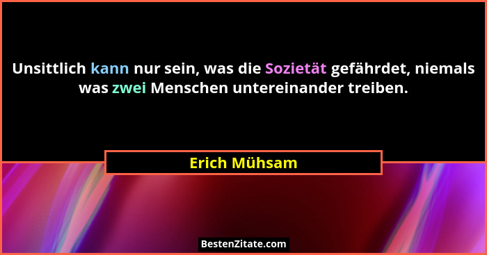 Unsittlich kann nur sein, was die Sozietät gefährdet, niemals was zwei Menschen untereinander treiben.... - Erich Mühsam