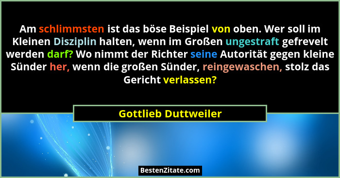 Am schlimmsten ist das böse Beispiel von oben. Wer soll im Kleinen Disziplin halten, wenn im Großen ungestraft gefrevelt werden... - Gottlieb Duttweiler