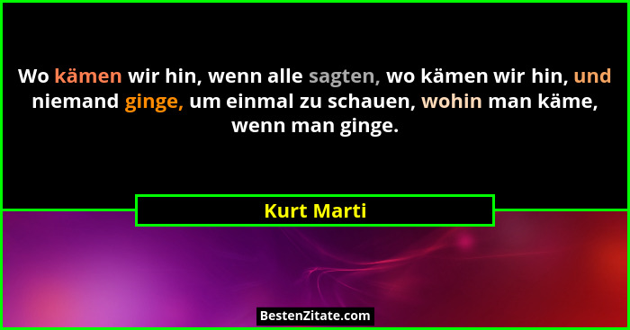 Wo kämen wir hin, wenn alle sagten, wo kämen wir hin, und niemand ginge, um einmal zu schauen, wohin man käme, wenn man ginge.... - Kurt Marti