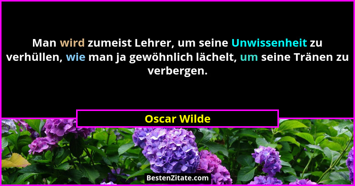 Man wird zumeist Lehrer, um seine Unwissenheit zu verhüllen, wie man ja gewöhnlich lächelt, um seine Tränen zu verbergen.... - Oscar Wilde