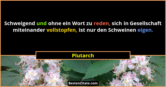 Schweigend und ohne ein Wort zu reden, sich in Gesellschaft miteinander vollstopfen, ist nur den Schweinen eigen.... - Plutarch