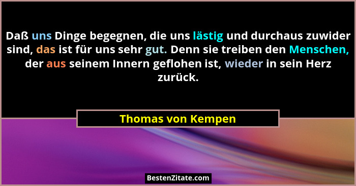 Daß uns Dinge begegnen, die uns lästig und durchaus zuwider sind, das ist für uns sehr gut. Denn sie treiben den Menschen, der aus... - Thomas von Kempen