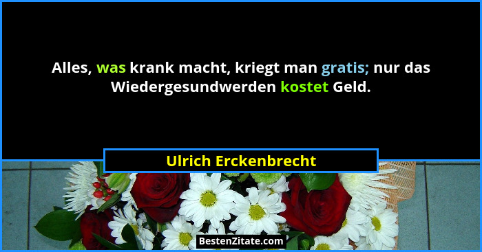Alles, was krank macht, kriegt man gratis; nur das Wiedergesundwerden kostet Geld.... - Ulrich Erckenbrecht