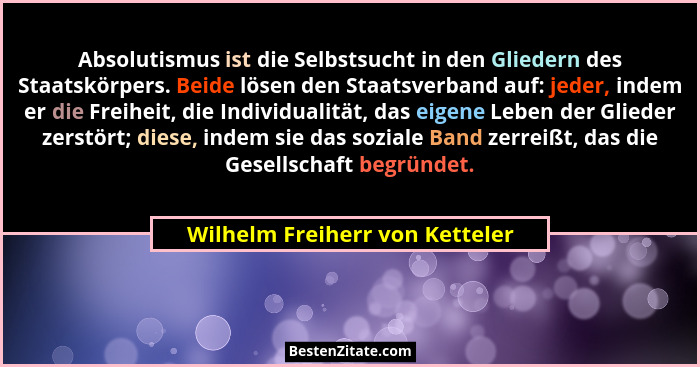 Absolutismus ist die Selbstsucht in den Gliedern des Staatskörpers. Beide lösen den Staatsverband auf: jeder, indem er... - Wilhelm Freiherr von Ketteler