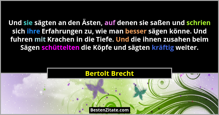 Und sie sägten an den Ästen, auf denen sie saßen und schrien sich ihre Erfahrungen zu, wie man besser sägen könne. Und fuhren mit Kra... - Bertolt Brecht