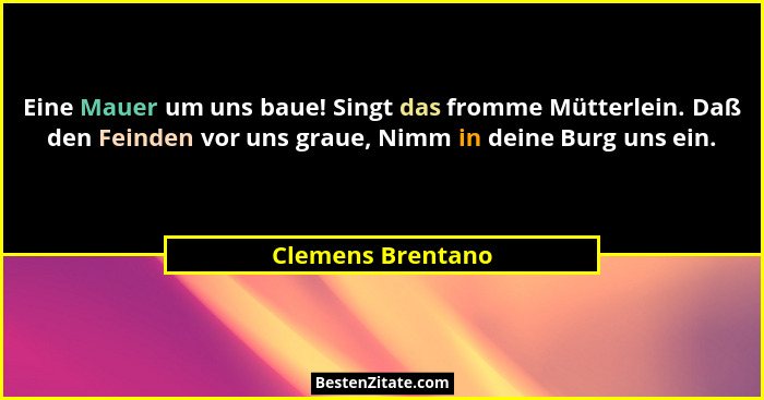 Eine Mauer um uns baue! Singt das fromme Mütterlein. Daß den Feinden vor uns graue, Nimm in deine Burg uns ein.... - Clemens Brentano