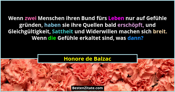 Wenn zwei Menschen ihren Bund fürs Leben nur auf Gefühle gründen, haben sie ihre Quellen bald erschöpft, und Gleichgültigkeit, Satt... - Honore de Balzac