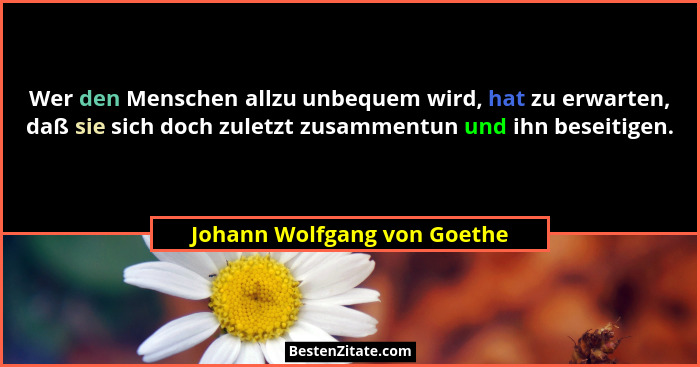 Wer den Menschen allzu unbequem wird, hat zu erwarten, daß sie sich doch zuletzt zusammentun und ihn beseitigen.... - Johann Wolfgang von Goethe