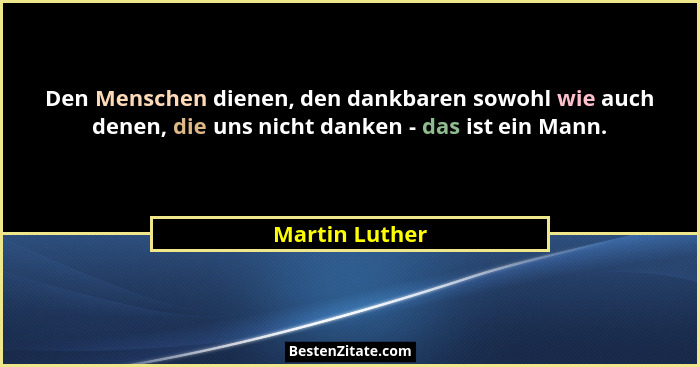 Den Menschen dienen, den dankbaren sowohl wie auch denen, die uns nicht danken - das ist ein Mann.... - Martin Luther