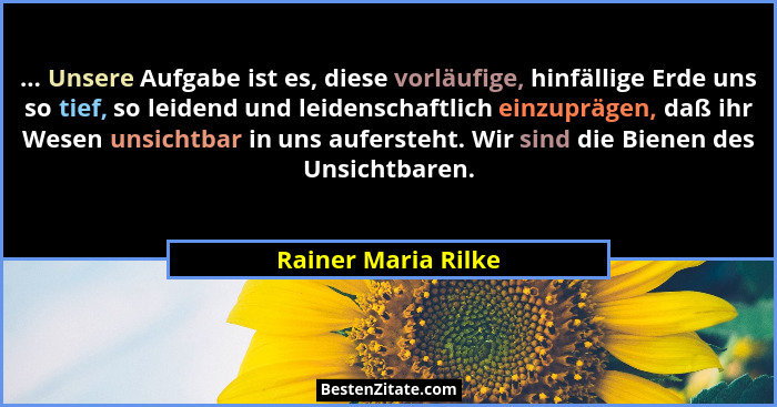 ... Unsere Aufgabe ist es, diese vorläufige, hinfällige Erde uns so tief, so leidend und leidenschaftlich einzuprägen, daß ihr We... - Rainer Maria Rilke