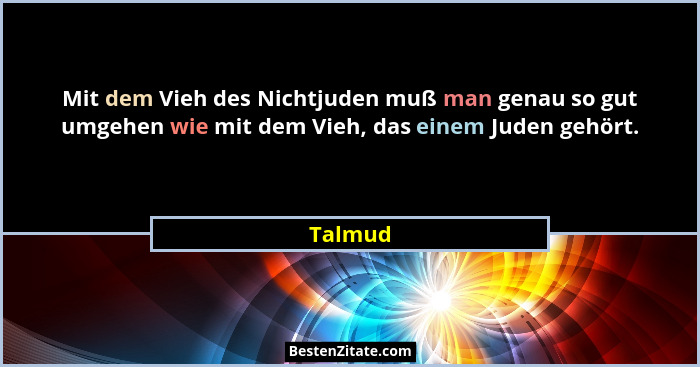 Mit dem Vieh des Nichtjuden muß man genau so gut umgehen wie mit dem Vieh, das einem Juden gehört.... - Talmud