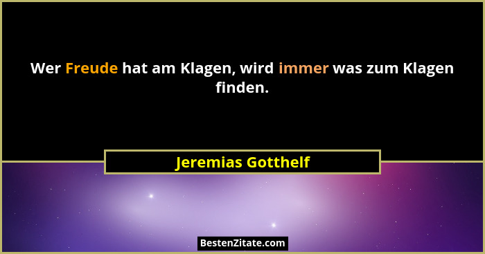 Wer Freude hat am Klagen, wird immer was zum Klagen finden.... - Jeremias Gotthelf