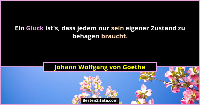 Ein Glück ist's, dass jedem nur sein eigener Zustand zu behagen braucht.... - Johann Wolfgang von Goethe