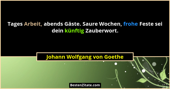Tages Arbeit, abends Gäste. Saure Wochen, frohe Feste sei dein künftig Zauberwort.... - Johann Wolfgang von Goethe