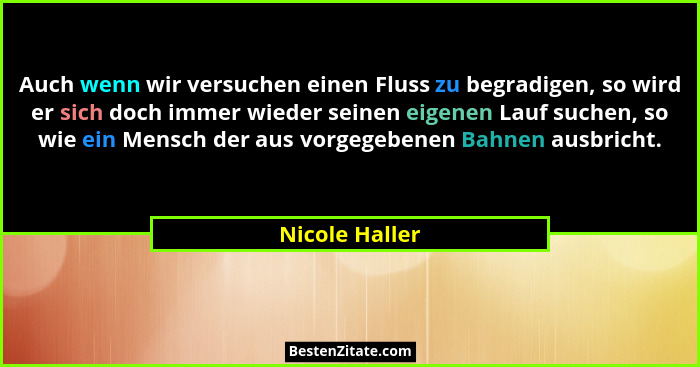 Auch wenn wir versuchen einen Fluss zu begradigen, so wird er sich doch immer wieder seinen eigenen Lauf suchen, so wie ein Mensch der... - Nicole Haller