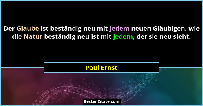 Der Glaube ist beständig neu mit jedem neuen Gläubigen, wie die Natur beständig neu ist mit jedem, der sie neu sieht.... - Paul Ernst