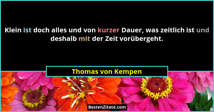 Klein ist doch alles und von kurzer Dauer, was zeitlich ist und deshalb mit der Zeit vorübergeht.... - Thomas von Kempen
