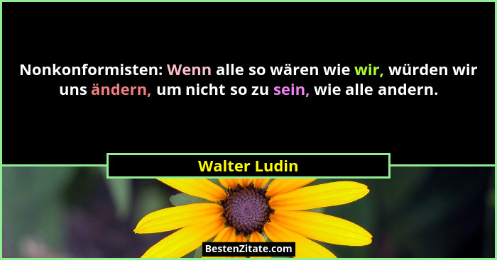 Nonkonformisten: Wenn alle so wären wie wir, würden wir uns ändern, um nicht so zu sein, wie alle andern.... - Walter Ludin