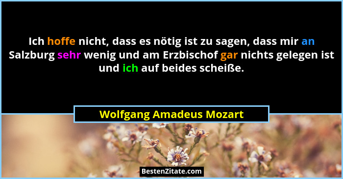 Ich hoffe nicht, dass es nötig ist zu sagen, dass mir an Salzburg sehr wenig und am Erzbischof gar nichts gelegen ist und ic... - Wolfgang Amadeus Mozart