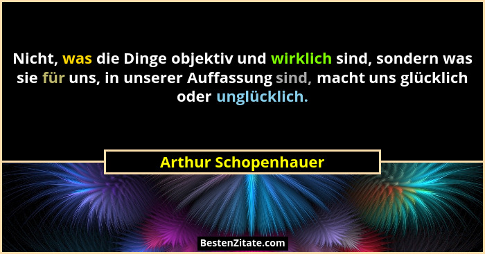 Nicht, was die Dinge objektiv und wirklich sind, sondern was sie für uns, in unserer Auffassung sind, macht uns glücklich oder u... - Arthur Schopenhauer