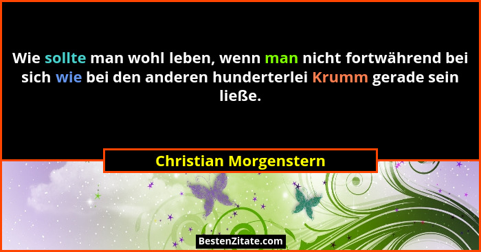 Wie sollte man wohl leben, wenn man nicht fortwährend bei sich wie bei den anderen hunderterlei Krumm gerade sein ließe.... - Christian Morgenstern