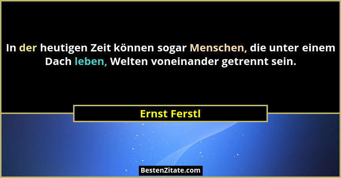 In der heutigen Zeit können sogar Menschen, die unter einem Dach leben, Welten voneinander getrennt sein.... - Ernst Ferstl