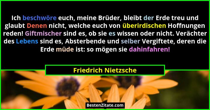 Ich beschwöre euch, meine Brüder, bleibt der Erde treu und glaubt Denen nicht, welche euch von überirdischen Hoffnungen reden! G... - Friedrich Nietzsche