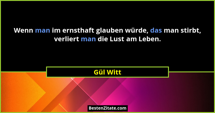 Wenn man im ernsthaft glauben würde, das man stirbt, verliert man die Lust am Leben.... - Gül Witt