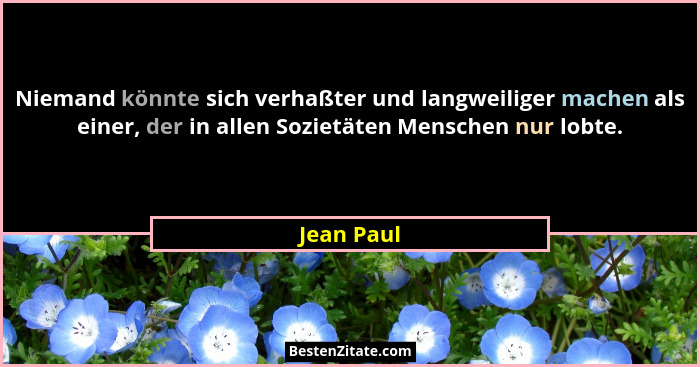 Niemand könnte sich verhaßter und langweiliger machen als einer, der in allen Sozietäten Menschen nur lobte.... - Jean Paul
