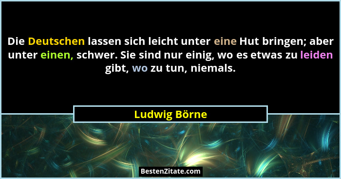 Die Deutschen lassen sich leicht unter eine Hut bringen; aber unter einen, schwer. Sie sind nur einig, wo es etwas zu leiden gibt, wo z... - Ludwig Börne