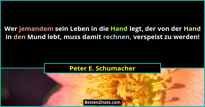 Wer jemandem sein Leben in die Hand legt, der von der Hand in den Mund lebt, muss damit rechnen, verspeist zu werden!... - Peter E. Schumacher