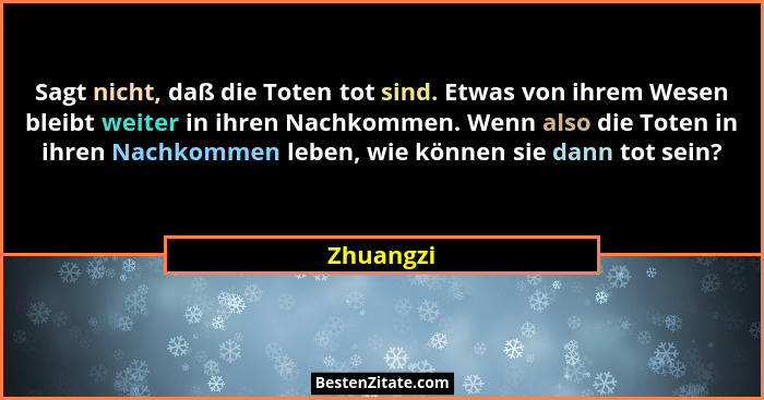 Sagt nicht, daß die Toten tot sind. Etwas von ihrem Wesen bleibt weiter in ihren Nachkommen. Wenn also die Toten in ihren Nachkommen leben,... - Zhuangzi